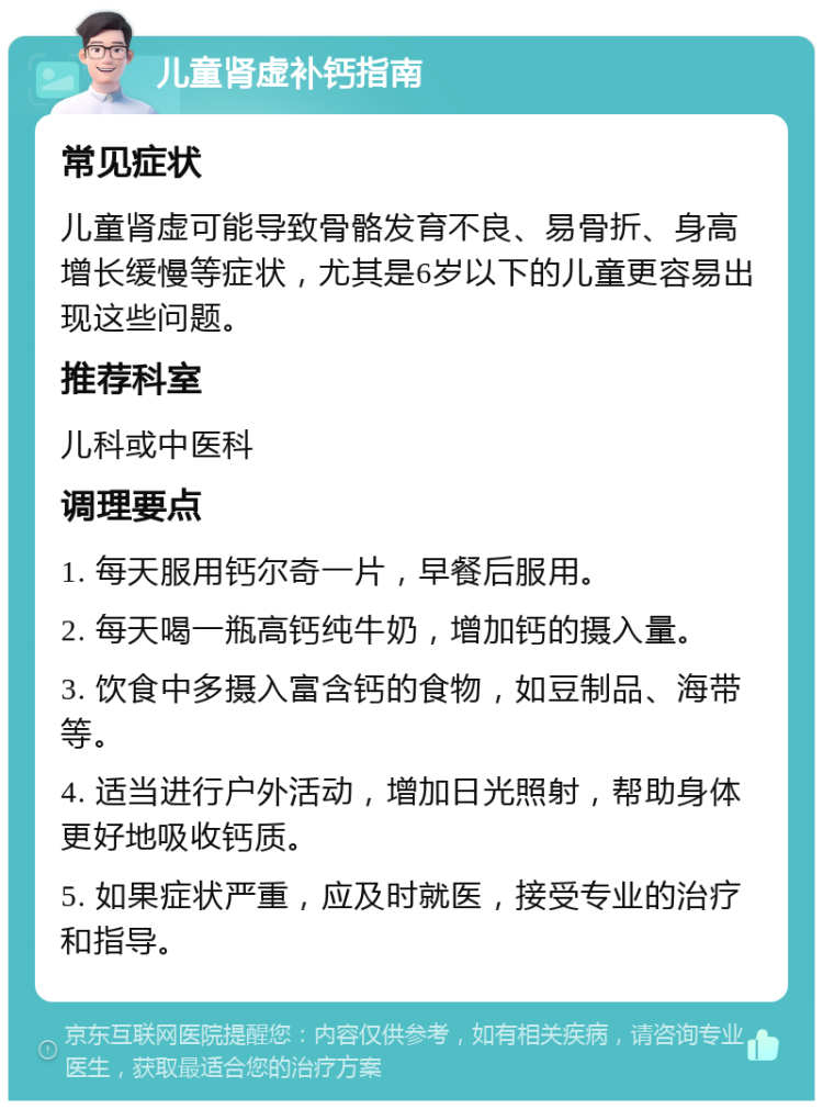 儿童肾虚补钙指南 常见症状 儿童肾虚可能导致骨骼发育不良、易骨折、身高增长缓慢等症状，尤其是6岁以下的儿童更容易出现这些问题。 推荐科室 儿科或中医科 调理要点 1. 每天服用钙尔奇一片，早餐后服用。 2. 每天喝一瓶高钙纯牛奶，增加钙的摄入量。 3. 饮食中多摄入富含钙的食物，如豆制品、海带等。 4. 适当进行户外活动，增加日光照射，帮助身体更好地吸收钙质。 5. 如果症状严重，应及时就医，接受专业的治疗和指导。