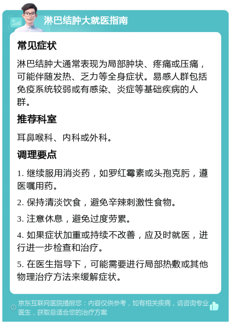 淋巴结肿大就医指南 常见症状 淋巴结肿大通常表现为局部肿块、疼痛或压痛，可能伴随发热、乏力等全身症状。易感人群包括免疫系统较弱或有感染、炎症等基础疾病的人群。 推荐科室 耳鼻喉科、内科或外科。 调理要点 1. 继续服用消炎药，如罗红霉素或头孢克肟，遵医嘱用药。 2. 保持清淡饮食，避免辛辣刺激性食物。 3. 注意休息，避免过度劳累。 4. 如果症状加重或持续不改善，应及时就医，进行进一步检查和治疗。 5. 在医生指导下，可能需要进行局部热敷或其他物理治疗方法来缓解症状。