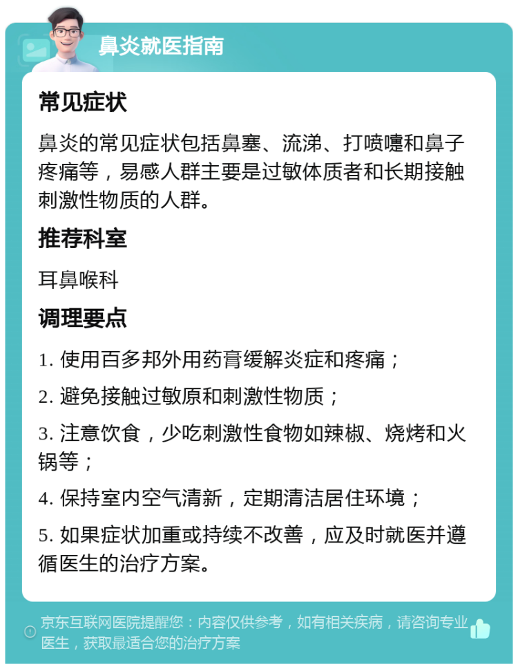 鼻炎就医指南 常见症状 鼻炎的常见症状包括鼻塞、流涕、打喷嚏和鼻子疼痛等，易感人群主要是过敏体质者和长期接触刺激性物质的人群。 推荐科室 耳鼻喉科 调理要点 1. 使用百多邦外用药膏缓解炎症和疼痛； 2. 避免接触过敏原和刺激性物质； 3. 注意饮食，少吃刺激性食物如辣椒、烧烤和火锅等； 4. 保持室内空气清新，定期清洁居住环境； 5. 如果症状加重或持续不改善，应及时就医并遵循医生的治疗方案。