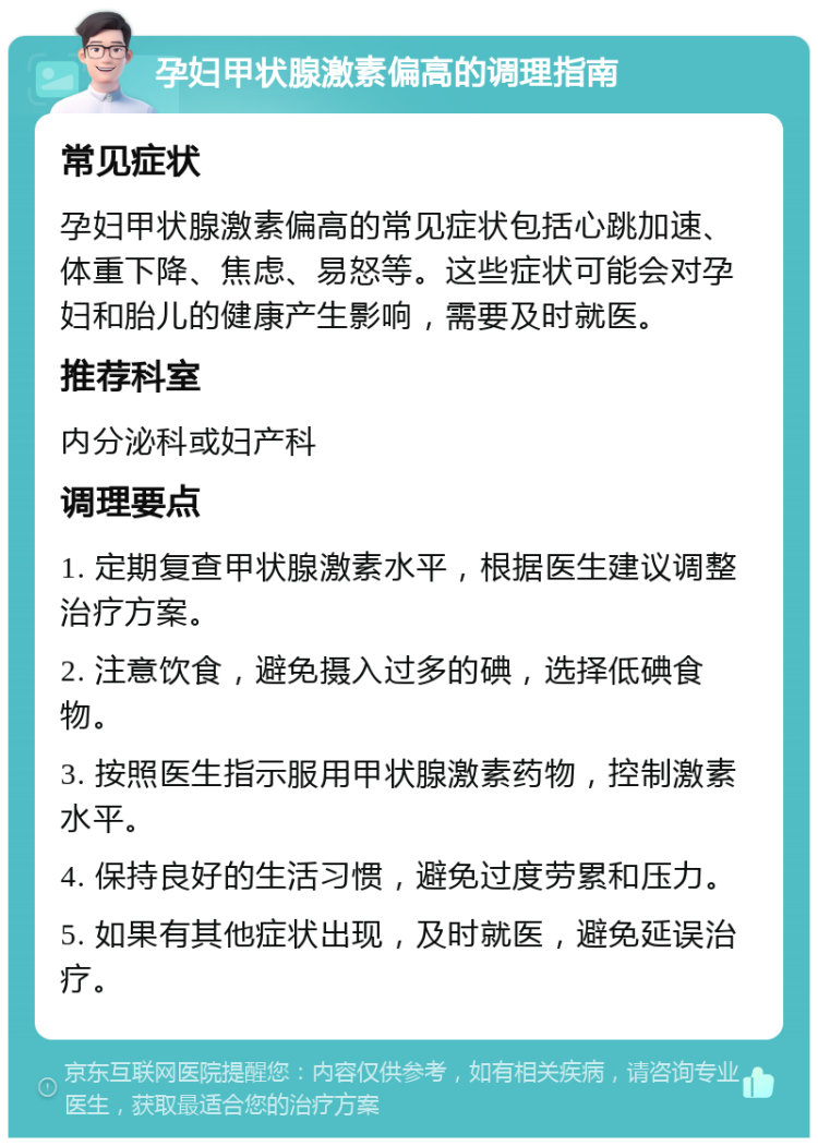 孕妇甲状腺激素偏高的调理指南 常见症状 孕妇甲状腺激素偏高的常见症状包括心跳加速、体重下降、焦虑、易怒等。这些症状可能会对孕妇和胎儿的健康产生影响，需要及时就医。 推荐科室 内分泌科或妇产科 调理要点 1. 定期复查甲状腺激素水平，根据医生建议调整治疗方案。 2. 注意饮食，避免摄入过多的碘，选择低碘食物。 3. 按照医生指示服用甲状腺激素药物，控制激素水平。 4. 保持良好的生活习惯，避免过度劳累和压力。 5. 如果有其他症状出现，及时就医，避免延误治疗。