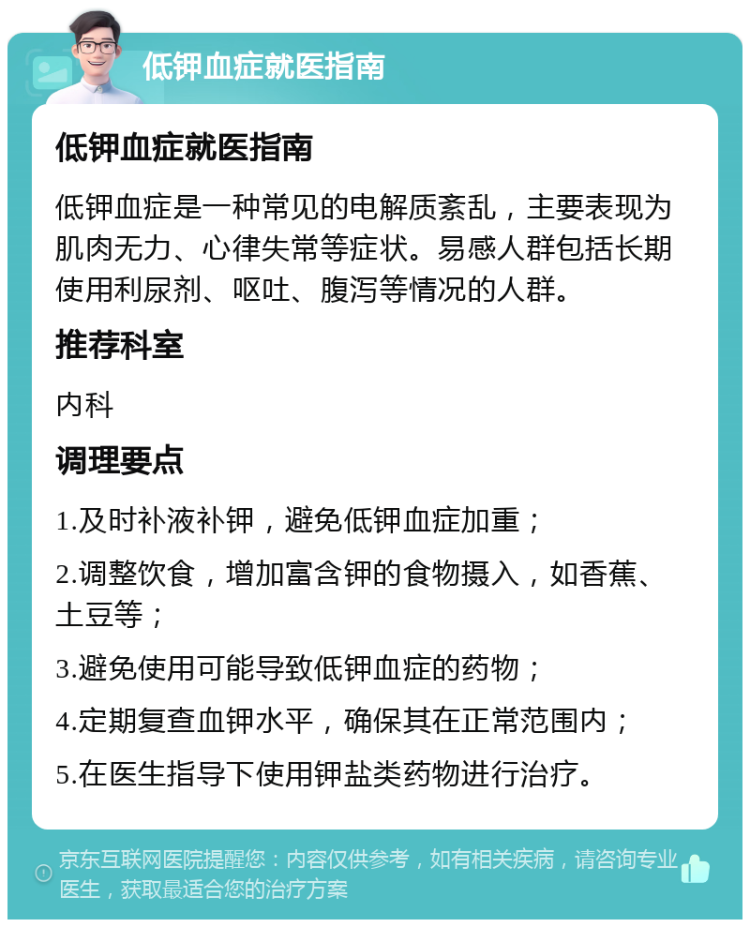 低钾血症就医指南 低钾血症就医指南 低钾血症是一种常见的电解质紊乱，主要表现为肌肉无力、心律失常等症状。易感人群包括长期使用利尿剂、呕吐、腹泻等情况的人群。 推荐科室 内科 调理要点 1.及时补液补钾，避免低钾血症加重； 2.调整饮食，增加富含钾的食物摄入，如香蕉、土豆等； 3.避免使用可能导致低钾血症的药物； 4.定期复查血钾水平，确保其在正常范围内； 5.在医生指导下使用钾盐类药物进行治疗。