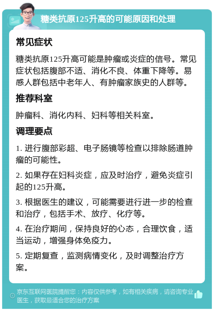 糖类抗原125升高的可能原因和处理 常见症状 糖类抗原125升高可能是肿瘤或炎症的信号。常见症状包括腹部不适、消化不良、体重下降等。易感人群包括中老年人、有肿瘤家族史的人群等。 推荐科室 肿瘤科、消化内科、妇科等相关科室。 调理要点 1. 进行腹部彩超、电子肠镜等检查以排除肠道肿瘤的可能性。 2. 如果存在妇科炎症，应及时治疗，避免炎症引起的125升高。 3. 根据医生的建议，可能需要进行进一步的检查和治疗，包括手术、放疗、化疗等。 4. 在治疗期间，保持良好的心态，合理饮食，适当运动，增强身体免疫力。 5. 定期复查，监测病情变化，及时调整治疗方案。