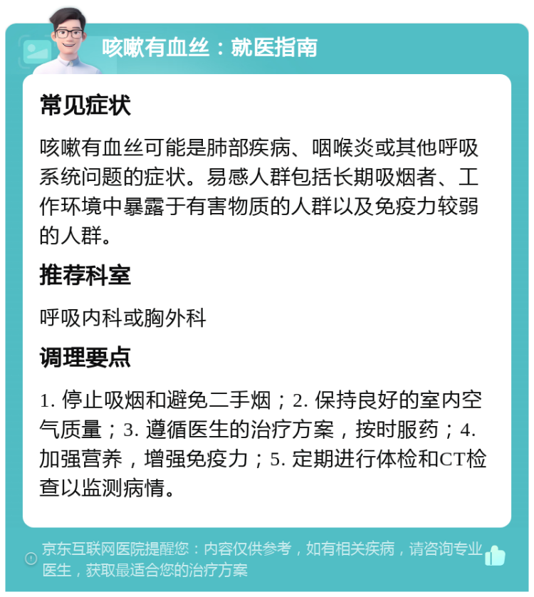 咳嗽有血丝：就医指南 常见症状 咳嗽有血丝可能是肺部疾病、咽喉炎或其他呼吸系统问题的症状。易感人群包括长期吸烟者、工作环境中暴露于有害物质的人群以及免疫力较弱的人群。 推荐科室 呼吸内科或胸外科 调理要点 1. 停止吸烟和避免二手烟；2. 保持良好的室内空气质量；3. 遵循医生的治疗方案，按时服药；4. 加强营养，增强免疫力；5. 定期进行体检和CT检查以监测病情。