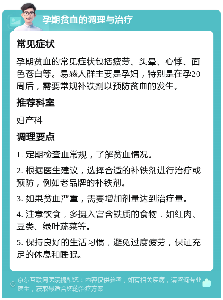 孕期贫血的调理与治疗 常见症状 孕期贫血的常见症状包括疲劳、头晕、心悸、面色苍白等。易感人群主要是孕妇，特别是在孕20周后，需要常规补铁剂以预防贫血的发生。 推荐科室 妇产科 调理要点 1. 定期检查血常规，了解贫血情况。 2. 根据医生建议，选择合适的补铁剂进行治疗或预防，例如老品牌的补铁剂。 3. 如果贫血严重，需要增加剂量达到治疗量。 4. 注意饮食，多摄入富含铁质的食物，如红肉、豆类、绿叶蔬菜等。 5. 保持良好的生活习惯，避免过度疲劳，保证充足的休息和睡眠。