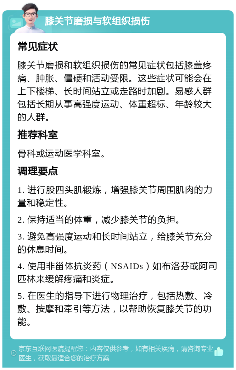 膝关节磨损与软组织损伤 常见症状 膝关节磨损和软组织损伤的常见症状包括膝盖疼痛、肿胀、僵硬和活动受限。这些症状可能会在上下楼梯、长时间站立或走路时加剧。易感人群包括长期从事高强度运动、体重超标、年龄较大的人群。 推荐科室 骨科或运动医学科室。 调理要点 1. 进行股四头肌锻炼，增强膝关节周围肌肉的力量和稳定性。 2. 保持适当的体重，减少膝关节的负担。 3. 避免高强度运动和长时间站立，给膝关节充分的休息时间。 4. 使用非甾体抗炎药（NSAIDs）如布洛芬或阿司匹林来缓解疼痛和炎症。 5. 在医生的指导下进行物理治疗，包括热敷、冷敷、按摩和牵引等方法，以帮助恢复膝关节的功能。