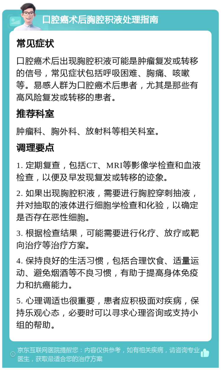 口腔癌术后胸腔积液处理指南 常见症状 口腔癌术后出现胸腔积液可能是肿瘤复发或转移的信号，常见症状包括呼吸困难、胸痛、咳嗽等。易感人群为口腔癌术后患者，尤其是那些有高风险复发或转移的患者。 推荐科室 肿瘤科、胸外科、放射科等相关科室。 调理要点 1. 定期复查，包括CT、MRI等影像学检查和血液检查，以便及早发现复发或转移的迹象。 2. 如果出现胸腔积液，需要进行胸腔穿刺抽液，并对抽取的液体进行细胞学检查和化验，以确定是否存在恶性细胞。 3. 根据检查结果，可能需要进行化疗、放疗或靶向治疗等治疗方案。 4. 保持良好的生活习惯，包括合理饮食、适量运动、避免烟酒等不良习惯，有助于提高身体免疫力和抗癌能力。 5. 心理调适也很重要，患者应积极面对疾病，保持乐观心态，必要时可以寻求心理咨询或支持小组的帮助。