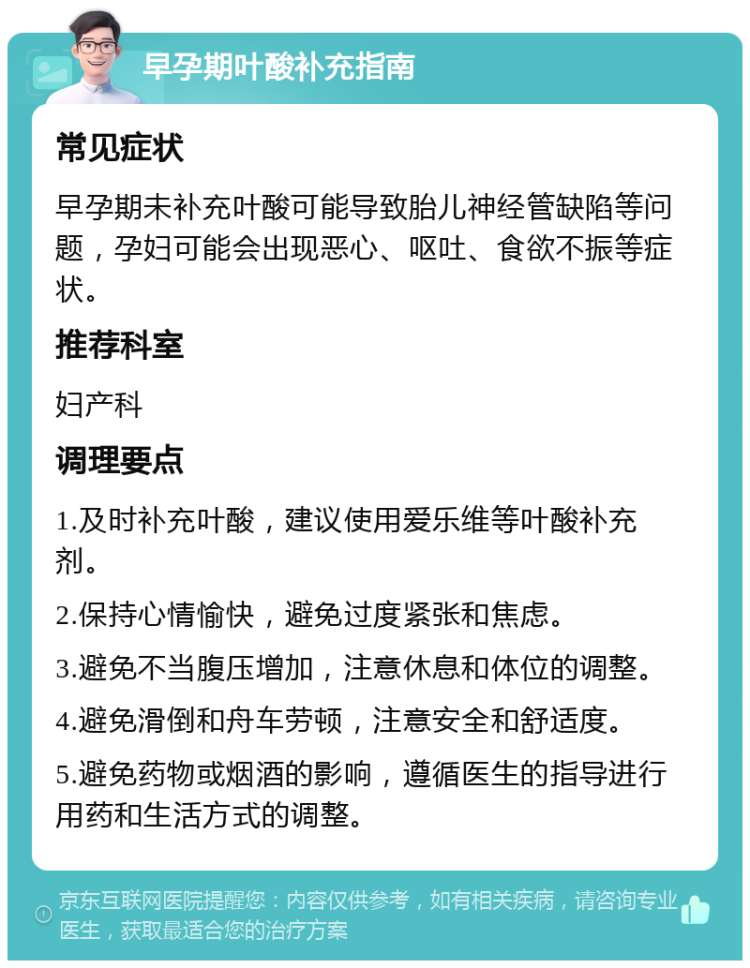 早孕期叶酸补充指南 常见症状 早孕期未补充叶酸可能导致胎儿神经管缺陷等问题，孕妇可能会出现恶心、呕吐、食欲不振等症状。 推荐科室 妇产科 调理要点 1.及时补充叶酸，建议使用爱乐维等叶酸补充剂。 2.保持心情愉快，避免过度紧张和焦虑。 3.避免不当腹压增加，注意休息和体位的调整。 4.避免滑倒和舟车劳顿，注意安全和舒适度。 5.避免药物或烟酒的影响，遵循医生的指导进行用药和生活方式的调整。