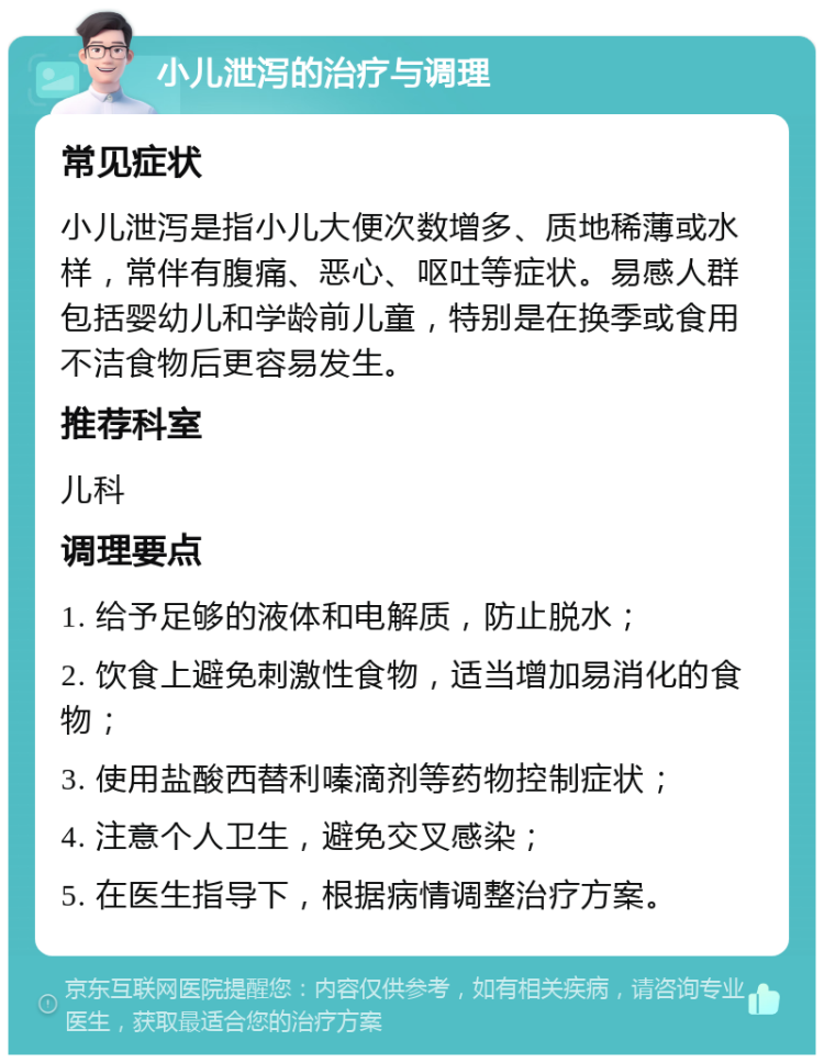 小儿泄泻的治疗与调理 常见症状 小儿泄泻是指小儿大便次数增多、质地稀薄或水样，常伴有腹痛、恶心、呕吐等症状。易感人群包括婴幼儿和学龄前儿童，特别是在换季或食用不洁食物后更容易发生。 推荐科室 儿科 调理要点 1. 给予足够的液体和电解质，防止脱水； 2. 饮食上避免刺激性食物，适当增加易消化的食物； 3. 使用盐酸西替利嗪滴剂等药物控制症状； 4. 注意个人卫生，避免交叉感染； 5. 在医生指导下，根据病情调整治疗方案。