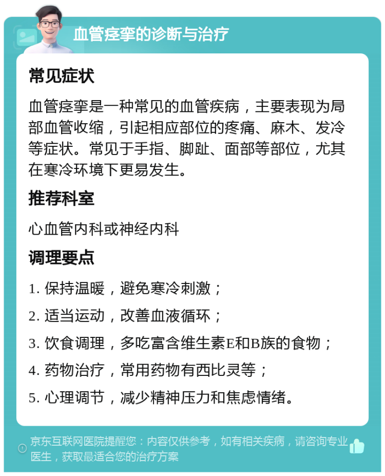 血管痉挛的诊断与治疗 常见症状 血管痉挛是一种常见的血管疾病，主要表现为局部血管收缩，引起相应部位的疼痛、麻木、发冷等症状。常见于手指、脚趾、面部等部位，尤其在寒冷环境下更易发生。 推荐科室 心血管内科或神经内科 调理要点 1. 保持温暖，避免寒冷刺激； 2. 适当运动，改善血液循环； 3. 饮食调理，多吃富含维生素E和B族的食物； 4. 药物治疗，常用药物有西比灵等； 5. 心理调节，减少精神压力和焦虑情绪。