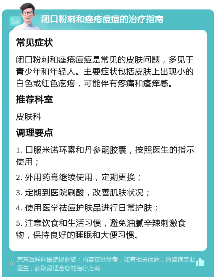 闭口粉刺和痤疮痘痘的治疗指南 常见症状 闭口粉刺和痤疮痘痘是常见的皮肤问题，多见于青少年和年轻人。主要症状包括皮肤上出现小的白色或红色疙瘩，可能伴有疼痛和瘙痒感。 推荐科室 皮肤科 调理要点 1. 口服米诺环素和丹参酮胶囊，按照医生的指示使用； 2. 外用药膏继续使用，定期更换； 3. 定期到医院刷酸，改善肌肤状况； 4. 使用医学祛痘护肤品进行日常护肤； 5. 注意饮食和生活习惯，避免油腻辛辣刺激食物，保持良好的睡眠和大便习惯。