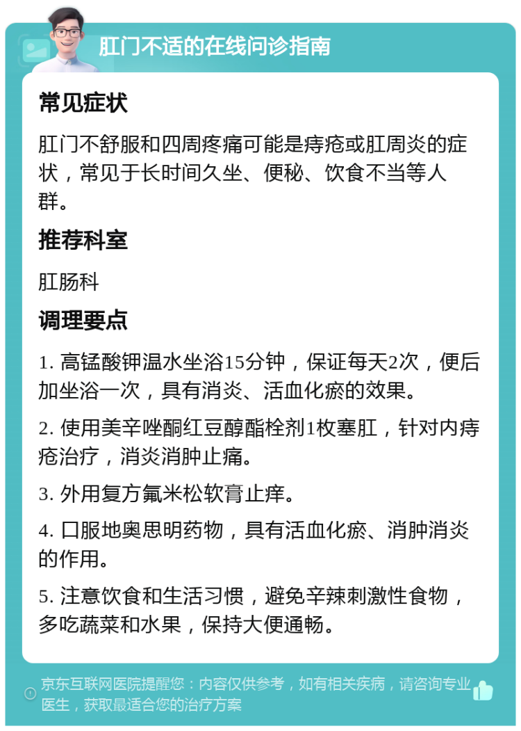 肛门不适的在线问诊指南 常见症状 肛门不舒服和四周疼痛可能是痔疮或肛周炎的症状，常见于长时间久坐、便秘、饮食不当等人群。 推荐科室 肛肠科 调理要点 1. 高锰酸钾温水坐浴15分钟，保证每天2次，便后加坐浴一次，具有消炎、活血化瘀的效果。 2. 使用美辛唑酮红豆醇酯栓剂1枚塞肛，针对内痔疮治疗，消炎消肿止痛。 3. 外用复方氟米松软膏止痒。 4. 口服地奥思明药物，具有活血化瘀、消肿消炎的作用。 5. 注意饮食和生活习惯，避免辛辣刺激性食物，多吃蔬菜和水果，保持大便通畅。