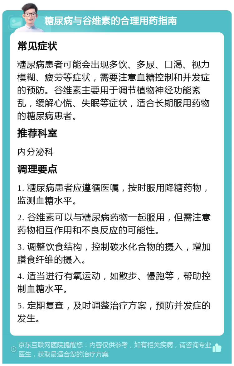 糖尿病与谷维素的合理用药指南 常见症状 糖尿病患者可能会出现多饮、多尿、口渴、视力模糊、疲劳等症状，需要注意血糖控制和并发症的预防。谷维素主要用于调节植物神经功能紊乱，缓解心慌、失眠等症状，适合长期服用药物的糖尿病患者。 推荐科室 内分泌科 调理要点 1. 糖尿病患者应遵循医嘱，按时服用降糖药物，监测血糖水平。 2. 谷维素可以与糖尿病药物一起服用，但需注意药物相互作用和不良反应的可能性。 3. 调整饮食结构，控制碳水化合物的摄入，增加膳食纤维的摄入。 4. 适当进行有氧运动，如散步、慢跑等，帮助控制血糖水平。 5. 定期复查，及时调整治疗方案，预防并发症的发生。