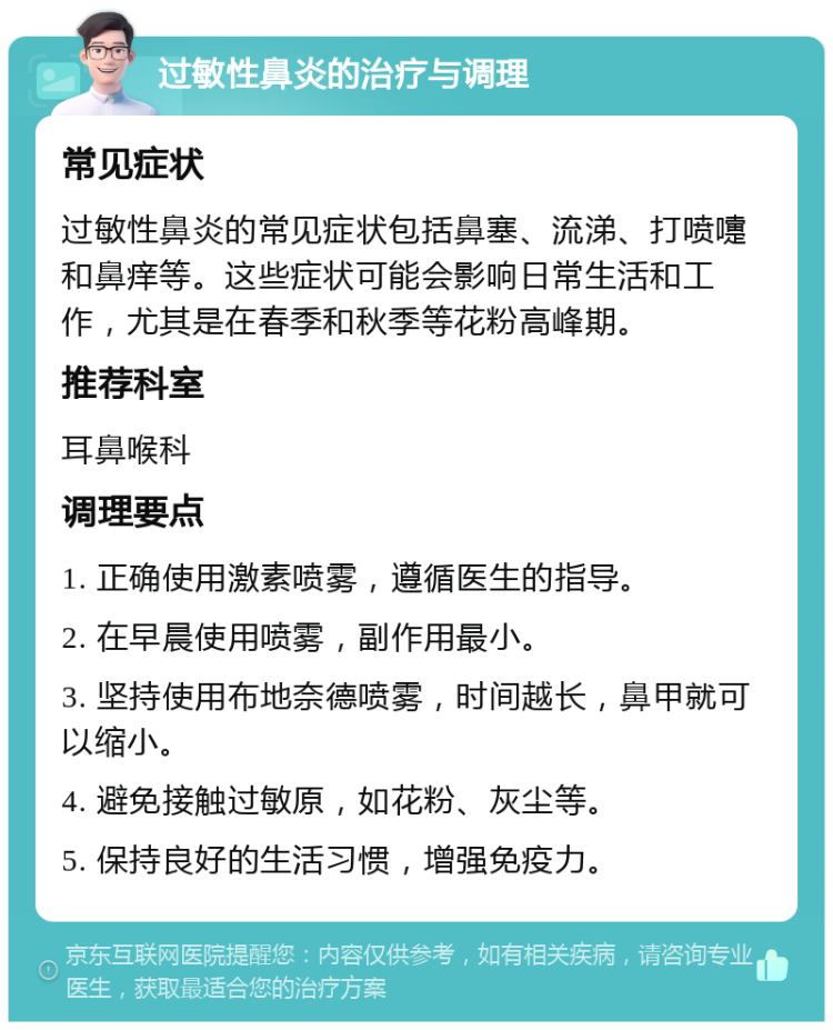 过敏性鼻炎的治疗与调理 常见症状 过敏性鼻炎的常见症状包括鼻塞、流涕、打喷嚏和鼻痒等。这些症状可能会影响日常生活和工作，尤其是在春季和秋季等花粉高峰期。 推荐科室 耳鼻喉科 调理要点 1. 正确使用激素喷雾，遵循医生的指导。 2. 在早晨使用喷雾，副作用最小。 3. 坚持使用布地奈德喷雾，时间越长，鼻甲就可以缩小。 4. 避免接触过敏原，如花粉、灰尘等。 5. 保持良好的生活习惯，增强免疫力。