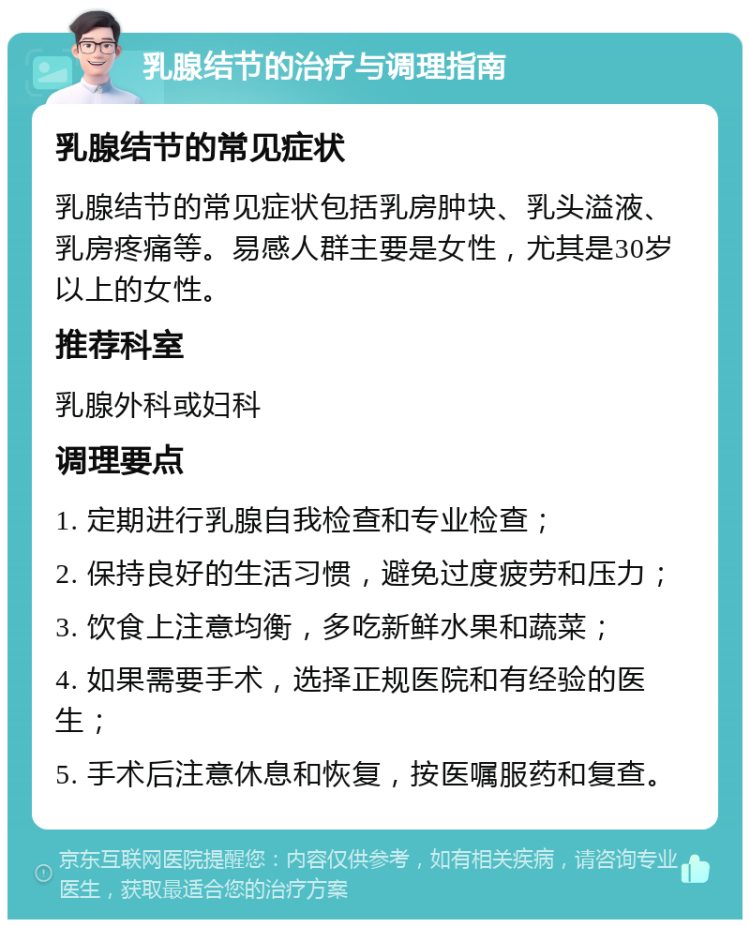 乳腺结节的治疗与调理指南 乳腺结节的常见症状 乳腺结节的常见症状包括乳房肿块、乳头溢液、乳房疼痛等。易感人群主要是女性，尤其是30岁以上的女性。 推荐科室 乳腺外科或妇科 调理要点 1. 定期进行乳腺自我检查和专业检查； 2. 保持良好的生活习惯，避免过度疲劳和压力； 3. 饮食上注意均衡，多吃新鲜水果和蔬菜； 4. 如果需要手术，选择正规医院和有经验的医生； 5. 手术后注意休息和恢复，按医嘱服药和复查。