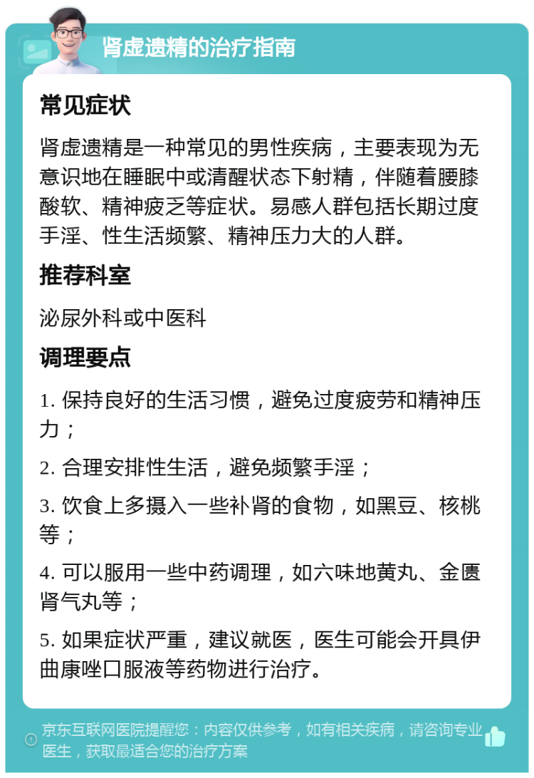 肾虚遗精的治疗指南 常见症状 肾虚遗精是一种常见的男性疾病，主要表现为无意识地在睡眠中或清醒状态下射精，伴随着腰膝酸软、精神疲乏等症状。易感人群包括长期过度手淫、性生活频繁、精神压力大的人群。 推荐科室 泌尿外科或中医科 调理要点 1. 保持良好的生活习惯，避免过度疲劳和精神压力； 2. 合理安排性生活，避免频繁手淫； 3. 饮食上多摄入一些补肾的食物，如黑豆、核桃等； 4. 可以服用一些中药调理，如六味地黄丸、金匮肾气丸等； 5. 如果症状严重，建议就医，医生可能会开具伊曲康唑口服液等药物进行治疗。