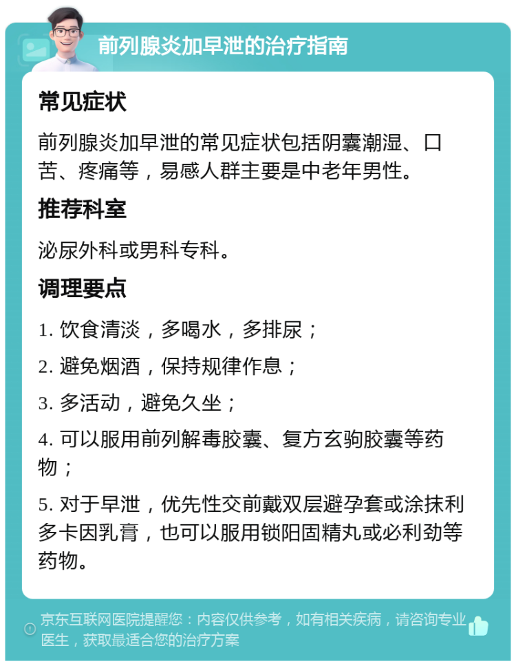 前列腺炎加早泄的治疗指南 常见症状 前列腺炎加早泄的常见症状包括阴囊潮湿、口苦、疼痛等，易感人群主要是中老年男性。 推荐科室 泌尿外科或男科专科。 调理要点 1. 饮食清淡，多喝水，多排尿； 2. 避免烟酒，保持规律作息； 3. 多活动，避免久坐； 4. 可以服用前列解毒胶囊、复方玄驹胶囊等药物； 5. 对于早泄，优先性交前戴双层避孕套或涂抹利多卡因乳膏，也可以服用锁阳固精丸或必利劲等药物。