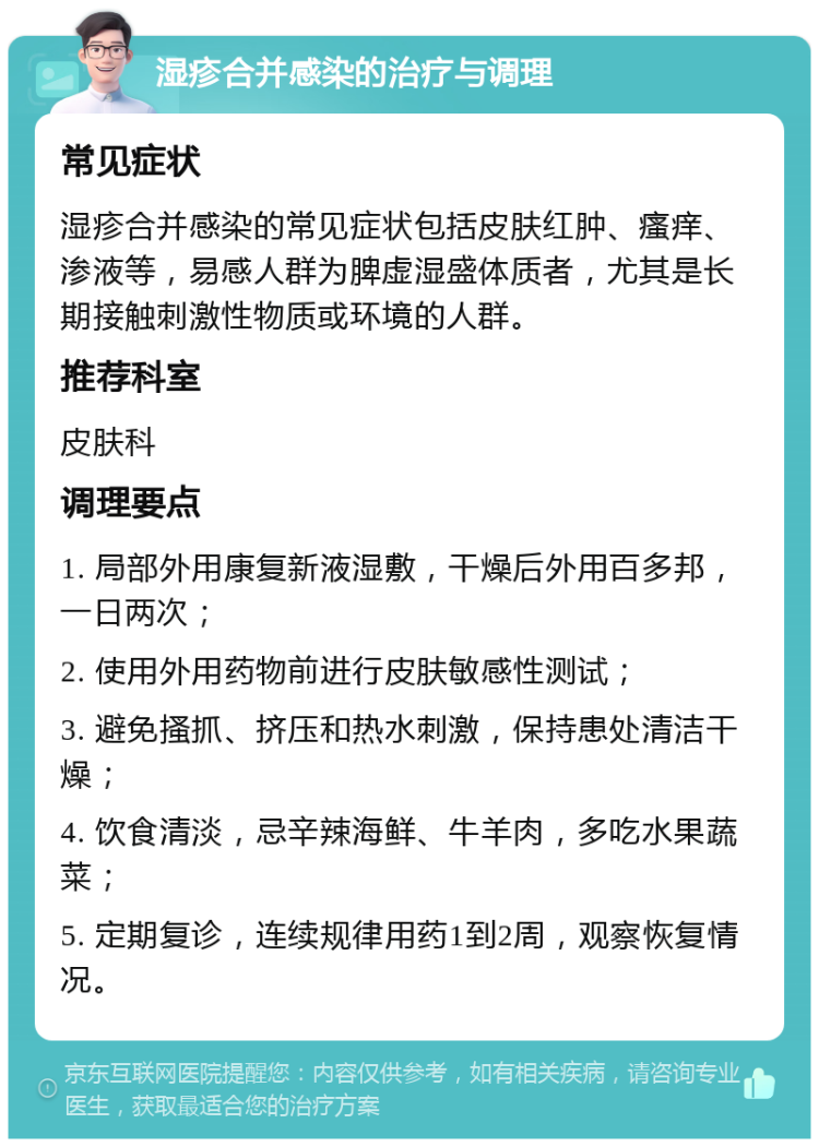 湿疹合并感染的治疗与调理 常见症状 湿疹合并感染的常见症状包括皮肤红肿、瘙痒、渗液等，易感人群为脾虚湿盛体质者，尤其是长期接触刺激性物质或环境的人群。 推荐科室 皮肤科 调理要点 1. 局部外用康复新液湿敷，干燥后外用百多邦，一日两次； 2. 使用外用药物前进行皮肤敏感性测试； 3. 避免搔抓、挤压和热水刺激，保持患处清洁干燥； 4. 饮食清淡，忌辛辣海鲜、牛羊肉，多吃水果蔬菜； 5. 定期复诊，连续规律用药1到2周，观察恢复情况。