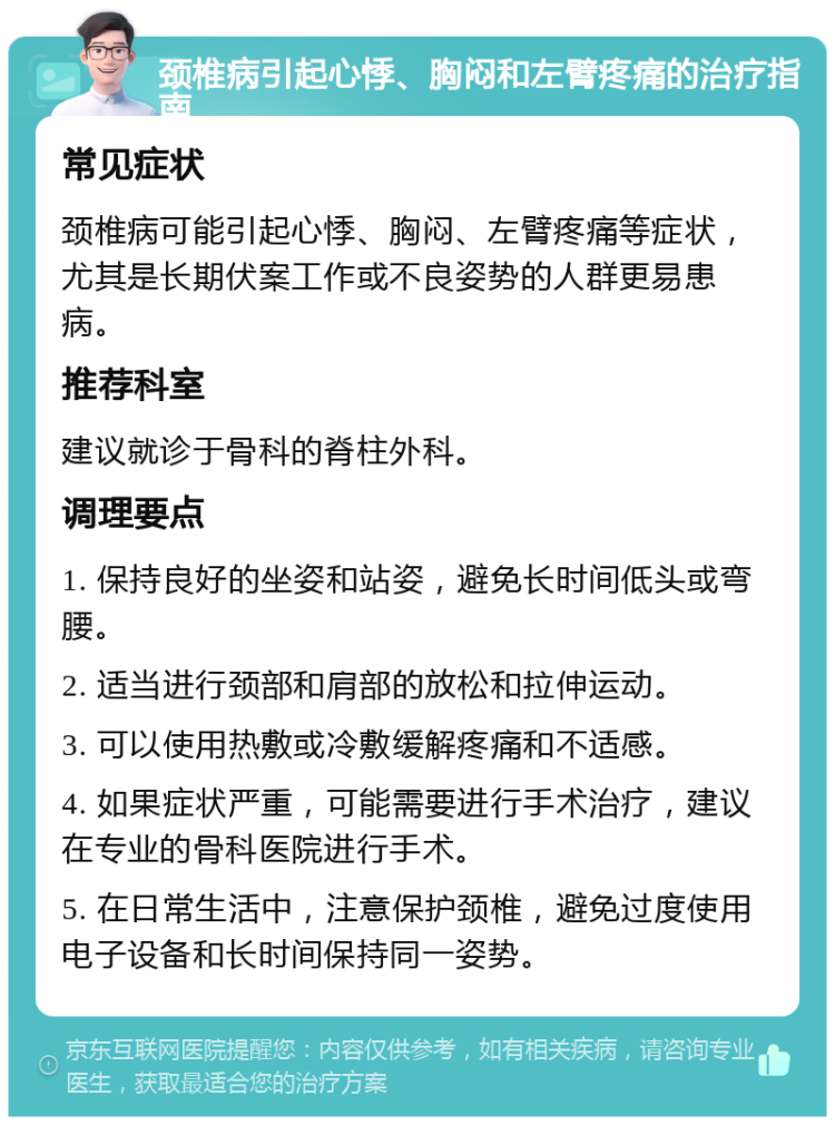 颈椎病引起心悸、胸闷和左臂疼痛的治疗指南 常见症状 颈椎病可能引起心悸、胸闷、左臂疼痛等症状，尤其是长期伏案工作或不良姿势的人群更易患病。 推荐科室 建议就诊于骨科的脊柱外科。 调理要点 1. 保持良好的坐姿和站姿，避免长时间低头或弯腰。 2. 适当进行颈部和肩部的放松和拉伸运动。 3. 可以使用热敷或冷敷缓解疼痛和不适感。 4. 如果症状严重，可能需要进行手术治疗，建议在专业的骨科医院进行手术。 5. 在日常生活中，注意保护颈椎，避免过度使用电子设备和长时间保持同一姿势。