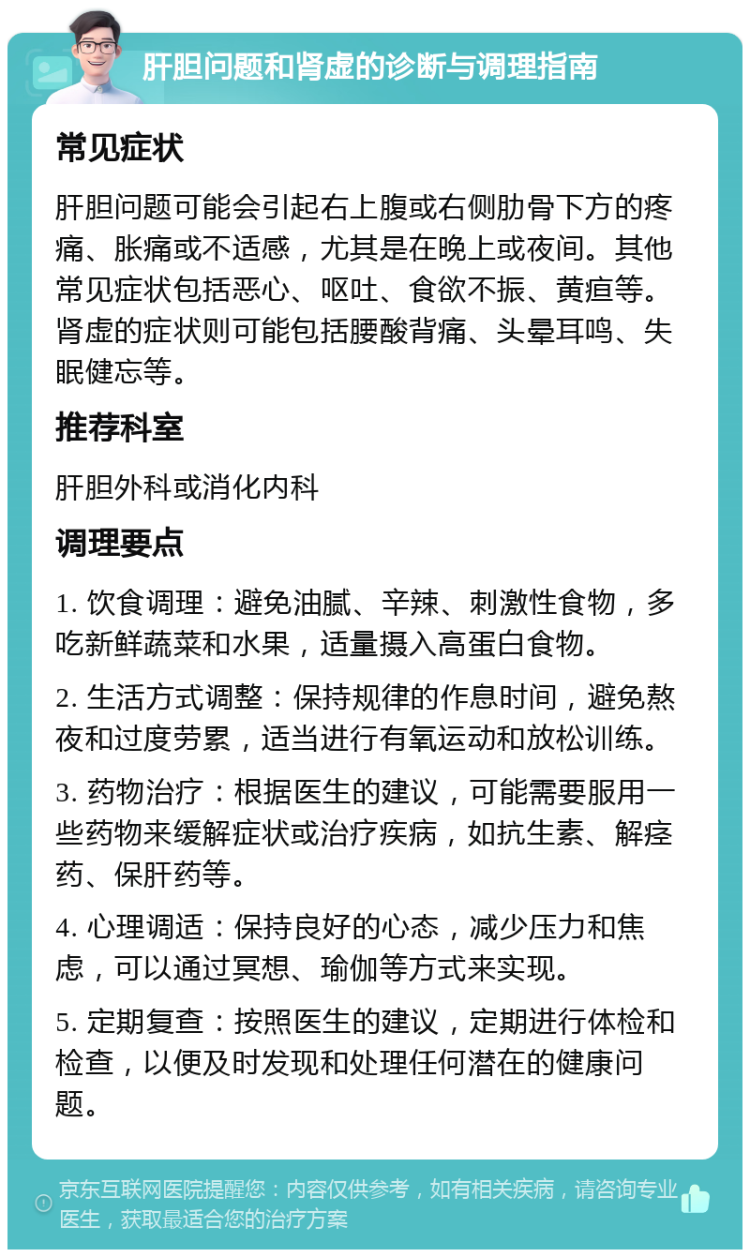 肝胆问题和肾虚的诊断与调理指南 常见症状 肝胆问题可能会引起右上腹或右侧肋骨下方的疼痛、胀痛或不适感，尤其是在晚上或夜间。其他常见症状包括恶心、呕吐、食欲不振、黄疸等。肾虚的症状则可能包括腰酸背痛、头晕耳鸣、失眠健忘等。 推荐科室 肝胆外科或消化内科 调理要点 1. 饮食调理：避免油腻、辛辣、刺激性食物，多吃新鲜蔬菜和水果，适量摄入高蛋白食物。 2. 生活方式调整：保持规律的作息时间，避免熬夜和过度劳累，适当进行有氧运动和放松训练。 3. 药物治疗：根据医生的建议，可能需要服用一些药物来缓解症状或治疗疾病，如抗生素、解痉药、保肝药等。 4. 心理调适：保持良好的心态，减少压力和焦虑，可以通过冥想、瑜伽等方式来实现。 5. 定期复查：按照医生的建议，定期进行体检和检查，以便及时发现和处理任何潜在的健康问题。