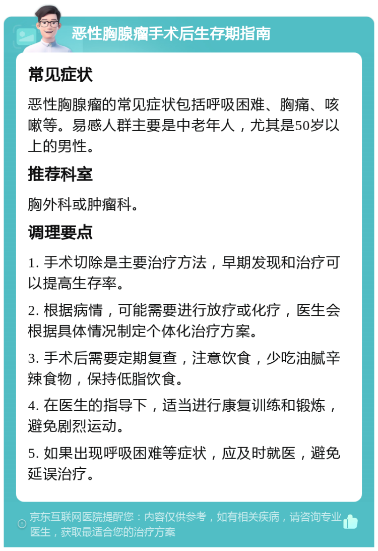 恶性胸腺瘤手术后生存期指南 常见症状 恶性胸腺瘤的常见症状包括呼吸困难、胸痛、咳嗽等。易感人群主要是中老年人，尤其是50岁以上的男性。 推荐科室 胸外科或肿瘤科。 调理要点 1. 手术切除是主要治疗方法，早期发现和治疗可以提高生存率。 2. 根据病情，可能需要进行放疗或化疗，医生会根据具体情况制定个体化治疗方案。 3. 手术后需要定期复查，注意饮食，少吃油腻辛辣食物，保持低脂饮食。 4. 在医生的指导下，适当进行康复训练和锻炼，避免剧烈运动。 5. 如果出现呼吸困难等症状，应及时就医，避免延误治疗。