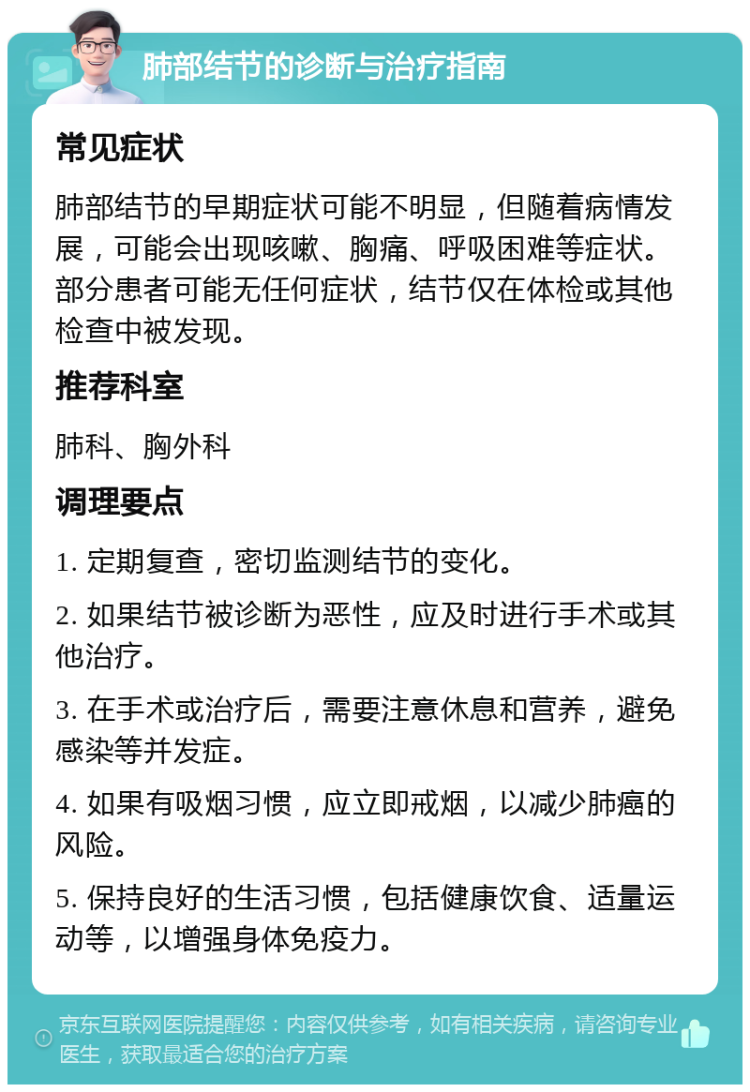 肺部结节的诊断与治疗指南 常见症状 肺部结节的早期症状可能不明显，但随着病情发展，可能会出现咳嗽、胸痛、呼吸困难等症状。部分患者可能无任何症状，结节仅在体检或其他检查中被发现。 推荐科室 肺科、胸外科 调理要点 1. 定期复查，密切监测结节的变化。 2. 如果结节被诊断为恶性，应及时进行手术或其他治疗。 3. 在手术或治疗后，需要注意休息和营养，避免感染等并发症。 4. 如果有吸烟习惯，应立即戒烟，以减少肺癌的风险。 5. 保持良好的生活习惯，包括健康饮食、适量运动等，以增强身体免疫力。