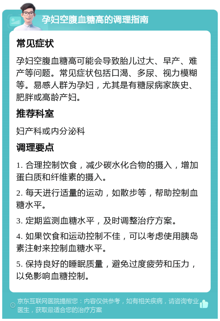 孕妇空腹血糖高的调理指南 常见症状 孕妇空腹血糖高可能会导致胎儿过大、早产、难产等问题。常见症状包括口渴、多尿、视力模糊等。易感人群为孕妇，尤其是有糖尿病家族史、肥胖或高龄产妇。 推荐科室 妇产科或内分泌科 调理要点 1. 合理控制饮食，减少碳水化合物的摄入，增加蛋白质和纤维素的摄入。 2. 每天进行适量的运动，如散步等，帮助控制血糖水平。 3. 定期监测血糖水平，及时调整治疗方案。 4. 如果饮食和运动控制不佳，可以考虑使用胰岛素注射来控制血糖水平。 5. 保持良好的睡眠质量，避免过度疲劳和压力，以免影响血糖控制。