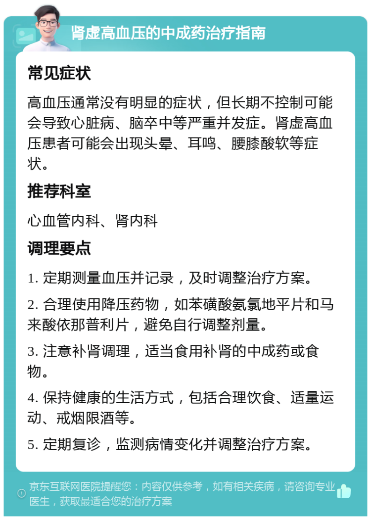 肾虚高血压的中成药治疗指南 常见症状 高血压通常没有明显的症状，但长期不控制可能会导致心脏病、脑卒中等严重并发症。肾虚高血压患者可能会出现头晕、耳鸣、腰膝酸软等症状。 推荐科室 心血管内科、肾内科 调理要点 1. 定期测量血压并记录，及时调整治疗方案。 2. 合理使用降压药物，如苯磺酸氨氯地平片和马来酸依那普利片，避免自行调整剂量。 3. 注意补肾调理，适当食用补肾的中成药或食物。 4. 保持健康的生活方式，包括合理饮食、适量运动、戒烟限酒等。 5. 定期复诊，监测病情变化并调整治疗方案。