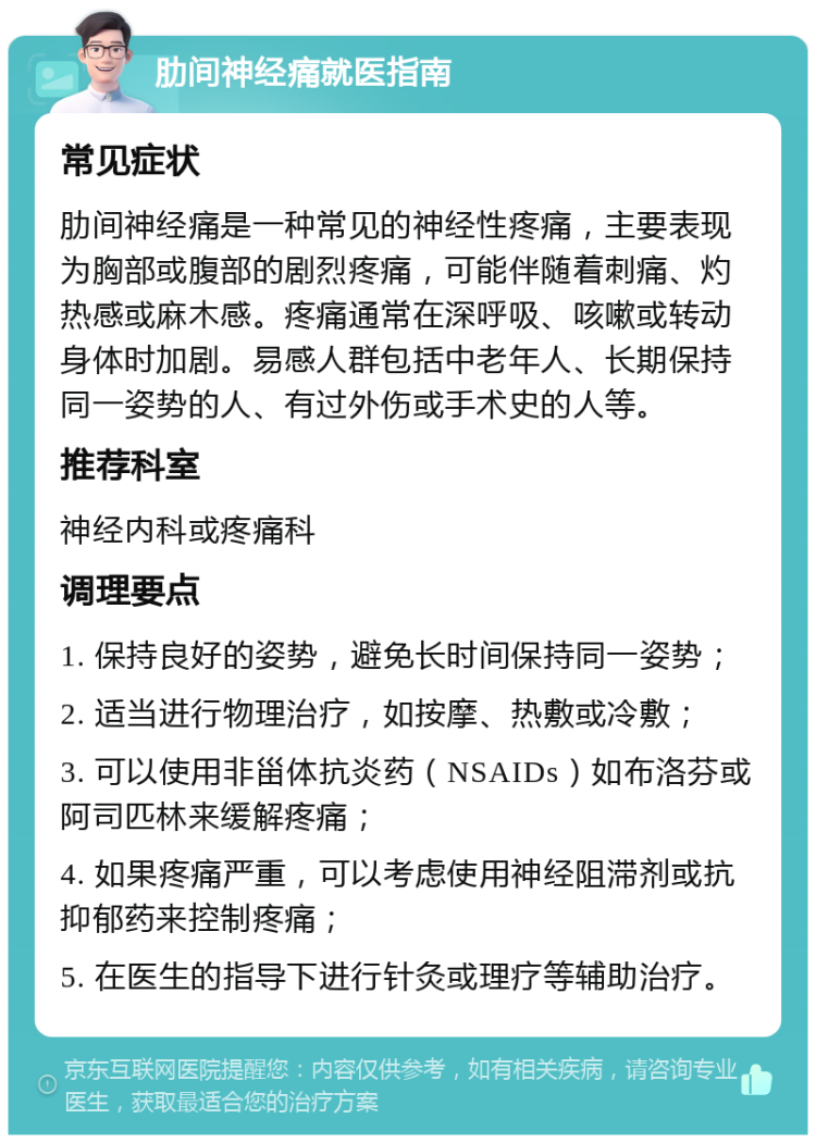 肋间神经痛就医指南 常见症状 肋间神经痛是一种常见的神经性疼痛，主要表现为胸部或腹部的剧烈疼痛，可能伴随着刺痛、灼热感或麻木感。疼痛通常在深呼吸、咳嗽或转动身体时加剧。易感人群包括中老年人、长期保持同一姿势的人、有过外伤或手术史的人等。 推荐科室 神经内科或疼痛科 调理要点 1. 保持良好的姿势，避免长时间保持同一姿势； 2. 适当进行物理治疗，如按摩、热敷或冷敷； 3. 可以使用非甾体抗炎药（NSAIDs）如布洛芬或阿司匹林来缓解疼痛； 4. 如果疼痛严重，可以考虑使用神经阻滞剂或抗抑郁药来控制疼痛； 5. 在医生的指导下进行针灸或理疗等辅助治疗。