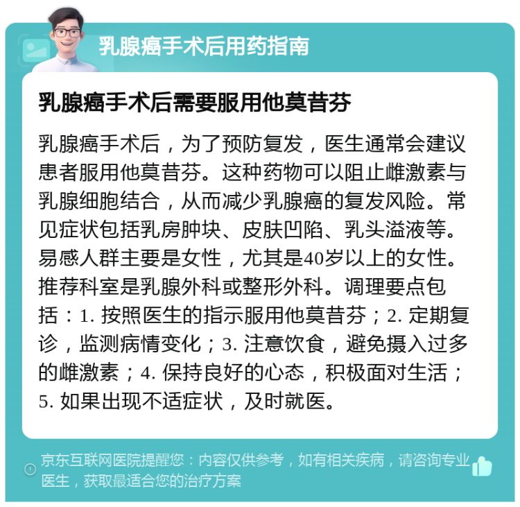 乳腺癌手术后用药指南 乳腺癌手术后需要服用他莫昔芬 乳腺癌手术后，为了预防复发，医生通常会建议患者服用他莫昔芬。这种药物可以阻止雌激素与乳腺细胞结合，从而减少乳腺癌的复发风险。常见症状包括乳房肿块、皮肤凹陷、乳头溢液等。易感人群主要是女性，尤其是40岁以上的女性。推荐科室是乳腺外科或整形外科。调理要点包括：1. 按照医生的指示服用他莫昔芬；2. 定期复诊，监测病情变化；3. 注意饮食，避免摄入过多的雌激素；4. 保持良好的心态，积极面对生活；5. 如果出现不适症状，及时就医。