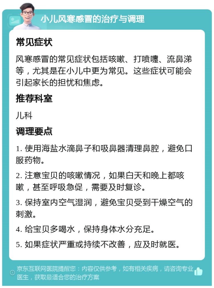 小儿风寒感冒的治疗与调理 常见症状 风寒感冒的常见症状包括咳嗽、打喷嚏、流鼻涕等，尤其是在小儿中更为常见。这些症状可能会引起家长的担忧和焦虑。 推荐科室 儿科 调理要点 1. 使用海盐水滴鼻子和吸鼻器清理鼻腔，避免口服药物。 2. 注意宝贝的咳嗽情况，如果白天和晚上都咳嗽，甚至呼吸急促，需要及时复诊。 3. 保持室内空气湿润，避免宝贝受到干燥空气的刺激。 4. 给宝贝多喝水，保持身体水分充足。 5. 如果症状严重或持续不改善，应及时就医。