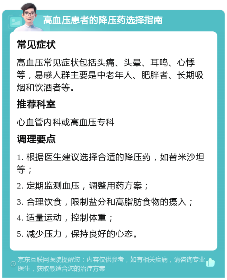 高血压患者的降压药选择指南 常见症状 高血压常见症状包括头痛、头晕、耳鸣、心悸等，易感人群主要是中老年人、肥胖者、长期吸烟和饮酒者等。 推荐科室 心血管内科或高血压专科 调理要点 1. 根据医生建议选择合适的降压药，如替米沙坦等； 2. 定期监测血压，调整用药方案； 3. 合理饮食，限制盐分和高脂肪食物的摄入； 4. 适量运动，控制体重； 5. 减少压力，保持良好的心态。