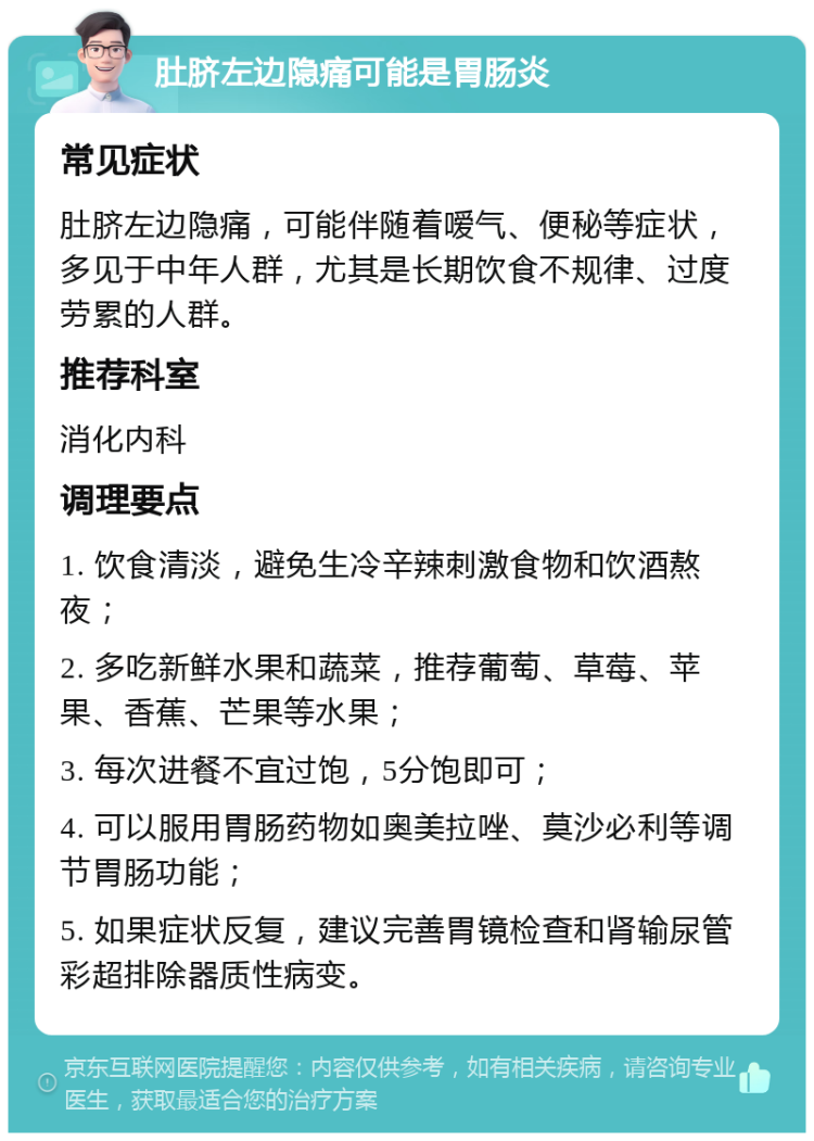 肚脐左边隐痛可能是胃肠炎 常见症状 肚脐左边隐痛，可能伴随着嗳气、便秘等症状，多见于中年人群，尤其是长期饮食不规律、过度劳累的人群。 推荐科室 消化内科 调理要点 1. 饮食清淡，避免生冷辛辣刺激食物和饮酒熬夜； 2. 多吃新鲜水果和蔬菜，推荐葡萄、草莓、苹果、香蕉、芒果等水果； 3. 每次进餐不宜过饱，5分饱即可； 4. 可以服用胃肠药物如奥美拉唑、莫沙必利等调节胃肠功能； 5. 如果症状反复，建议完善胃镜检查和肾输尿管彩超排除器质性病变。