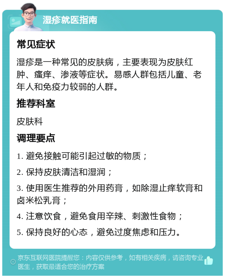 湿疹就医指南 常见症状 湿疹是一种常见的皮肤病，主要表现为皮肤红肿、瘙痒、渗液等症状。易感人群包括儿童、老年人和免疫力较弱的人群。 推荐科室 皮肤科 调理要点 1. 避免接触可能引起过敏的物质； 2. 保持皮肤清洁和湿润； 3. 使用医生推荐的外用药膏，如除湿止痒软膏和卤米松乳膏； 4. 注意饮食，避免食用辛辣、刺激性食物； 5. 保持良好的心态，避免过度焦虑和压力。