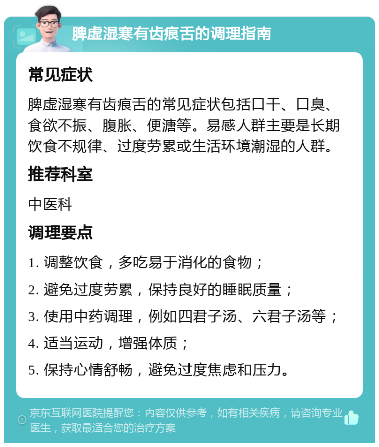 脾虚湿寒有齿痕舌的调理指南 常见症状 脾虚湿寒有齿痕舌的常见症状包括口干、口臭、食欲不振、腹胀、便溏等。易感人群主要是长期饮食不规律、过度劳累或生活环境潮湿的人群。 推荐科室 中医科 调理要点 1. 调整饮食，多吃易于消化的食物； 2. 避免过度劳累，保持良好的睡眠质量； 3. 使用中药调理，例如四君子汤、六君子汤等； 4. 适当运动，增强体质； 5. 保持心情舒畅，避免过度焦虑和压力。