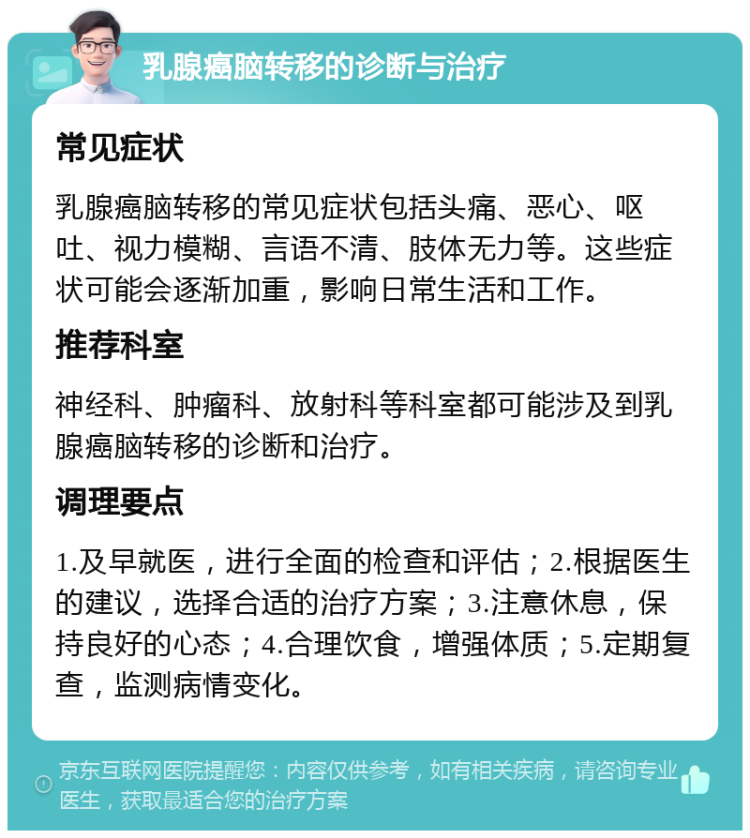 乳腺癌脑转移的诊断与治疗 常见症状 乳腺癌脑转移的常见症状包括头痛、恶心、呕吐、视力模糊、言语不清、肢体无力等。这些症状可能会逐渐加重，影响日常生活和工作。 推荐科室 神经科、肿瘤科、放射科等科室都可能涉及到乳腺癌脑转移的诊断和治疗。 调理要点 1.及早就医，进行全面的检查和评估；2.根据医生的建议，选择合适的治疗方案；3.注意休息，保持良好的心态；4.合理饮食，增强体质；5.定期复查，监测病情变化。