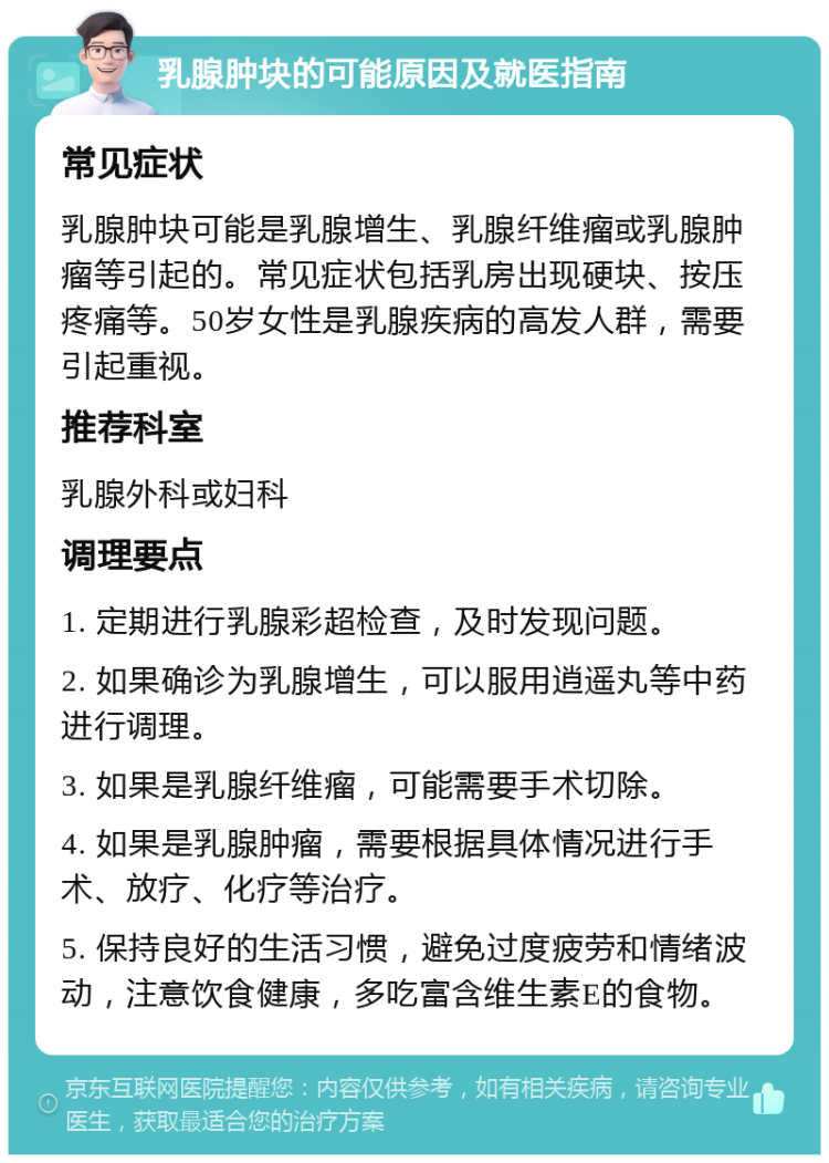 乳腺肿块的可能原因及就医指南 常见症状 乳腺肿块可能是乳腺增生、乳腺纤维瘤或乳腺肿瘤等引起的。常见症状包括乳房出现硬块、按压疼痛等。50岁女性是乳腺疾病的高发人群，需要引起重视。 推荐科室 乳腺外科或妇科 调理要点 1. 定期进行乳腺彩超检查，及时发现问题。 2. 如果确诊为乳腺增生，可以服用逍遥丸等中药进行调理。 3. 如果是乳腺纤维瘤，可能需要手术切除。 4. 如果是乳腺肿瘤，需要根据具体情况进行手术、放疗、化疗等治疗。 5. 保持良好的生活习惯，避免过度疲劳和情绪波动，注意饮食健康，多吃富含维生素E的食物。