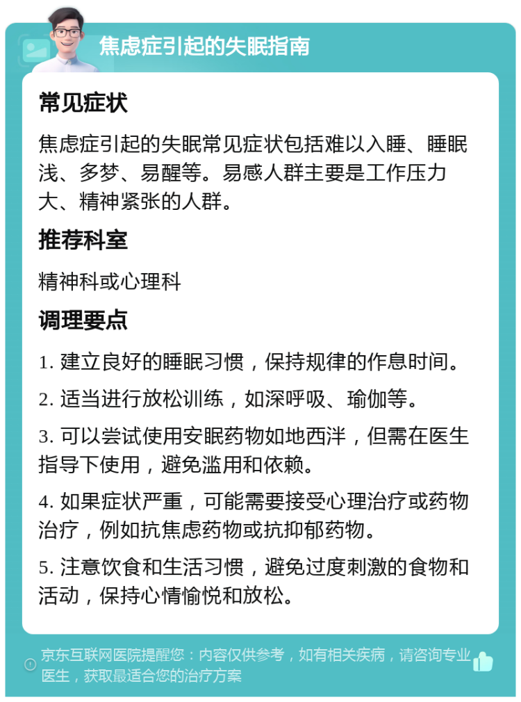 焦虑症引起的失眠指南 常见症状 焦虑症引起的失眠常见症状包括难以入睡、睡眠浅、多梦、易醒等。易感人群主要是工作压力大、精神紧张的人群。 推荐科室 精神科或心理科 调理要点 1. 建立良好的睡眠习惯，保持规律的作息时间。 2. 适当进行放松训练，如深呼吸、瑜伽等。 3. 可以尝试使用安眠药物如地西泮，但需在医生指导下使用，避免滥用和依赖。 4. 如果症状严重，可能需要接受心理治疗或药物治疗，例如抗焦虑药物或抗抑郁药物。 5. 注意饮食和生活习惯，避免过度刺激的食物和活动，保持心情愉悦和放松。