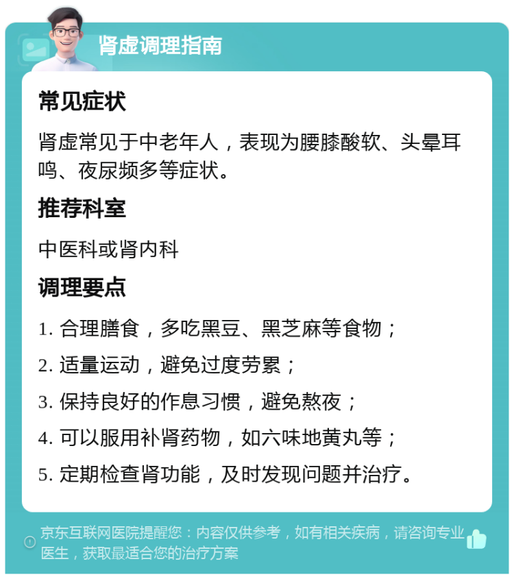 肾虚调理指南 常见症状 肾虚常见于中老年人，表现为腰膝酸软、头晕耳鸣、夜尿频多等症状。 推荐科室 中医科或肾内科 调理要点 1. 合理膳食，多吃黑豆、黑芝麻等食物； 2. 适量运动，避免过度劳累； 3. 保持良好的作息习惯，避免熬夜； 4. 可以服用补肾药物，如六味地黄丸等； 5. 定期检查肾功能，及时发现问题并治疗。