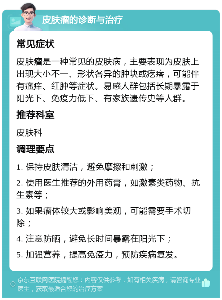 皮肤瘤的诊断与治疗 常见症状 皮肤瘤是一种常见的皮肤病，主要表现为皮肤上出现大小不一、形状各异的肿块或疙瘩，可能伴有瘙痒、红肿等症状。易感人群包括长期暴露于阳光下、免疫力低下、有家族遗传史等人群。 推荐科室 皮肤科 调理要点 1. 保持皮肤清洁，避免摩擦和刺激； 2. 使用医生推荐的外用药膏，如激素类药物、抗生素等； 3. 如果瘤体较大或影响美观，可能需要手术切除； 4. 注意防晒，避免长时间暴露在阳光下； 5. 加强营养，提高免疫力，预防疾病复发。