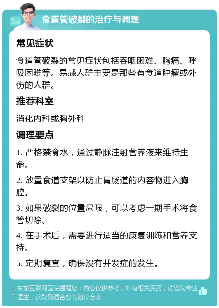 食道管破裂的治疗与调理 常见症状 食道管破裂的常见症状包括吞咽困难、胸痛、呼吸困难等。易感人群主要是那些有食道肿瘤或外伤的人群。 推荐科室 消化内科或胸外科 调理要点 1. 严格禁食水，通过静脉注射营养液来维持生命。 2. 放置食道支架以防止胃肠道的内容物进入胸腔。 3. 如果破裂的位置局限，可以考虑一期手术将食管切除。 4. 在手术后，需要进行适当的康复训练和营养支持。 5. 定期复查，确保没有并发症的发生。