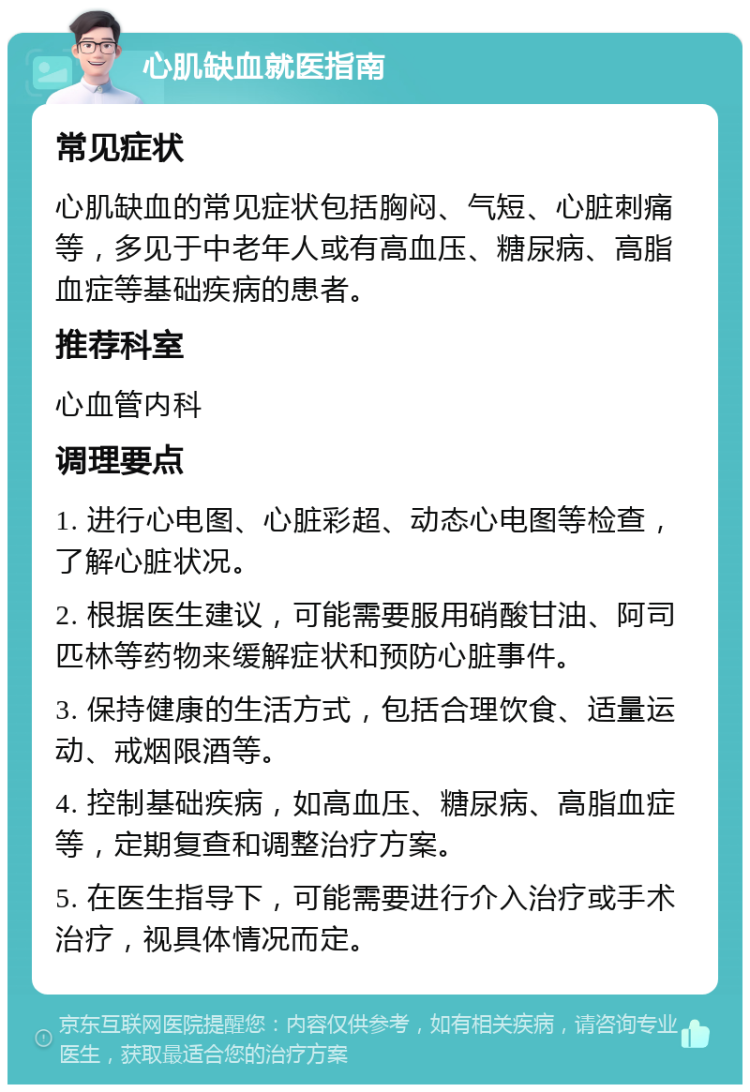 心肌缺血就医指南 常见症状 心肌缺血的常见症状包括胸闷、气短、心脏刺痛等，多见于中老年人或有高血压、糖尿病、高脂血症等基础疾病的患者。 推荐科室 心血管内科 调理要点 1. 进行心电图、心脏彩超、动态心电图等检查，了解心脏状况。 2. 根据医生建议，可能需要服用硝酸甘油、阿司匹林等药物来缓解症状和预防心脏事件。 3. 保持健康的生活方式，包括合理饮食、适量运动、戒烟限酒等。 4. 控制基础疾病，如高血压、糖尿病、高脂血症等，定期复查和调整治疗方案。 5. 在医生指导下，可能需要进行介入治疗或手术治疗，视具体情况而定。