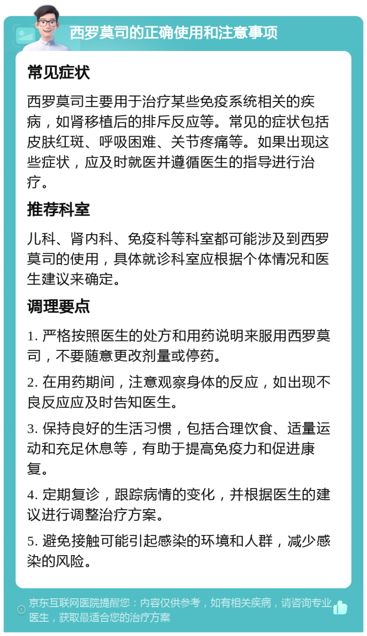 西罗莫司的正确使用和注意事项 常见症状 西罗莫司主要用于治疗某些免疫系统相关的疾病，如肾移植后的排斥反应等。常见的症状包括皮肤红斑、呼吸困难、关节疼痛等。如果出现这些症状，应及时就医并遵循医生的指导进行治疗。 推荐科室 儿科、肾内科、免疫科等科室都可能涉及到西罗莫司的使用，具体就诊科室应根据个体情况和医生建议来确定。 调理要点 1. 严格按照医生的处方和用药说明来服用西罗莫司，不要随意更改剂量或停药。 2. 在用药期间，注意观察身体的反应，如出现不良反应应及时告知医生。 3. 保持良好的生活习惯，包括合理饮食、适量运动和充足休息等，有助于提高免疫力和促进康复。 4. 定期复诊，跟踪病情的变化，并根据医生的建议进行调整治疗方案。 5. 避免接触可能引起感染的环境和人群，减少感染的风险。