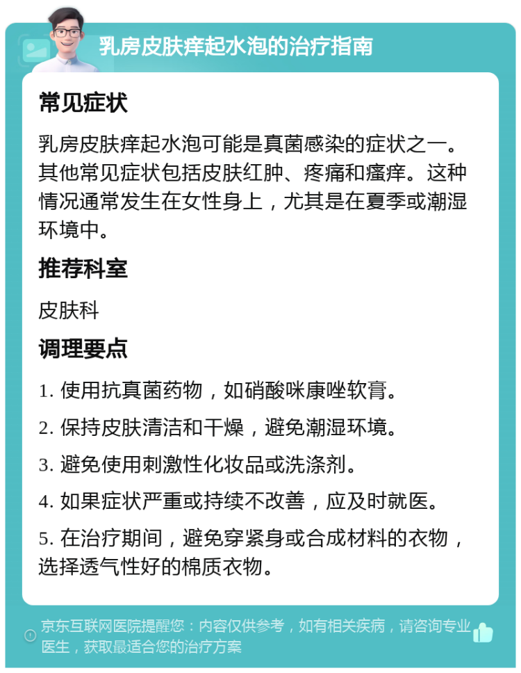 乳房皮肤痒起水泡的治疗指南 常见症状 乳房皮肤痒起水泡可能是真菌感染的症状之一。其他常见症状包括皮肤红肿、疼痛和瘙痒。这种情况通常发生在女性身上，尤其是在夏季或潮湿环境中。 推荐科室 皮肤科 调理要点 1. 使用抗真菌药物，如硝酸咪康唑软膏。 2. 保持皮肤清洁和干燥，避免潮湿环境。 3. 避免使用刺激性化妆品或洗涤剂。 4. 如果症状严重或持续不改善，应及时就医。 5. 在治疗期间，避免穿紧身或合成材料的衣物，选择透气性好的棉质衣物。