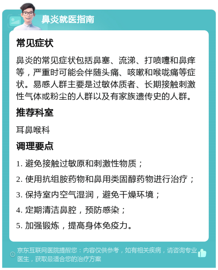 鼻炎就医指南 常见症状 鼻炎的常见症状包括鼻塞、流涕、打喷嚏和鼻痒等，严重时可能会伴随头痛、咳嗽和喉咙痛等症状。易感人群主要是过敏体质者、长期接触刺激性气体或粉尘的人群以及有家族遗传史的人群。 推荐科室 耳鼻喉科 调理要点 1. 避免接触过敏原和刺激性物质； 2. 使用抗组胺药物和鼻用类固醇药物进行治疗； 3. 保持室内空气湿润，避免干燥环境； 4. 定期清洁鼻腔，预防感染； 5. 加强锻炼，提高身体免疫力。