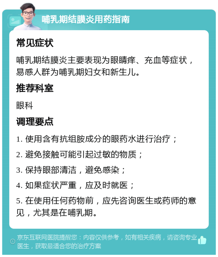 哺乳期结膜炎用药指南 常见症状 哺乳期结膜炎主要表现为眼睛痒、充血等症状，易感人群为哺乳期妇女和新生儿。 推荐科室 眼科 调理要点 1. 使用含有抗组胺成分的眼药水进行治疗； 2. 避免接触可能引起过敏的物质； 3. 保持眼部清洁，避免感染； 4. 如果症状严重，应及时就医； 5. 在使用任何药物前，应先咨询医生或药师的意见，尤其是在哺乳期。