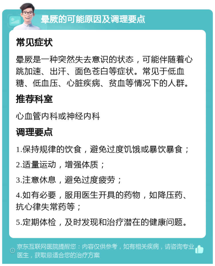 晕厥的可能原因及调理要点 常见症状 晕厥是一种突然失去意识的状态，可能伴随着心跳加速、出汗、面色苍白等症状。常见于低血糖、低血压、心脏疾病、贫血等情况下的人群。 推荐科室 心血管内科或神经内科 调理要点 1.保持规律的饮食，避免过度饥饿或暴饮暴食； 2.适量运动，增强体质； 3.注意休息，避免过度疲劳； 4.如有必要，服用医生开具的药物，如降压药、抗心律失常药等； 5.定期体检，及时发现和治疗潜在的健康问题。