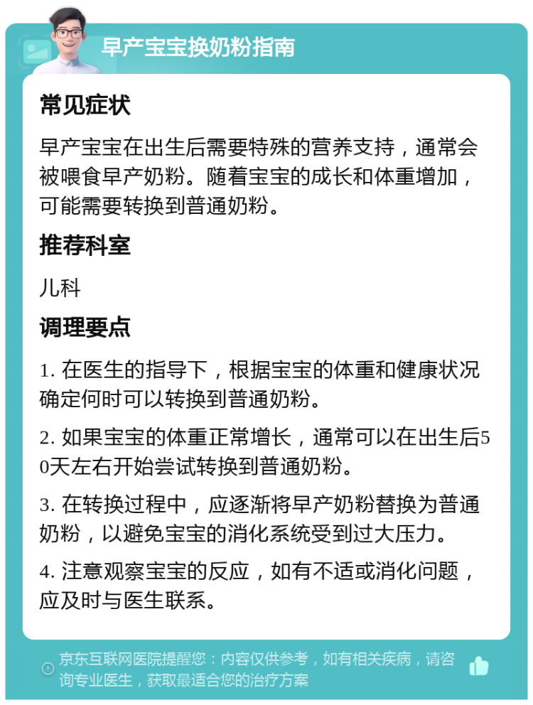 早产宝宝换奶粉指南 常见症状 早产宝宝在出生后需要特殊的营养支持，通常会被喂食早产奶粉。随着宝宝的成长和体重增加，可能需要转换到普通奶粉。 推荐科室 儿科 调理要点 1. 在医生的指导下，根据宝宝的体重和健康状况确定何时可以转换到普通奶粉。 2. 如果宝宝的体重正常增长，通常可以在出生后50天左右开始尝试转换到普通奶粉。 3. 在转换过程中，应逐渐将早产奶粉替换为普通奶粉，以避免宝宝的消化系统受到过大压力。 4. 注意观察宝宝的反应，如有不适或消化问题，应及时与医生联系。