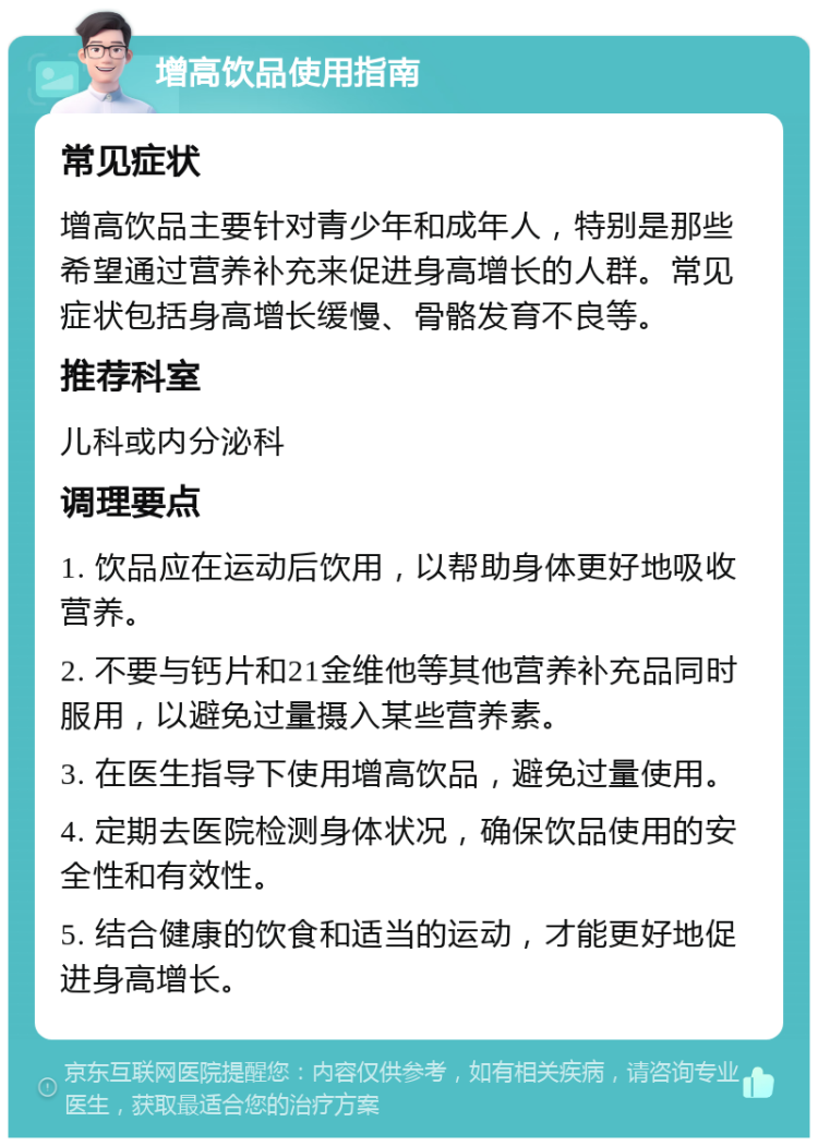 增高饮品使用指南 常见症状 增高饮品主要针对青少年和成年人，特别是那些希望通过营养补充来促进身高增长的人群。常见症状包括身高增长缓慢、骨骼发育不良等。 推荐科室 儿科或内分泌科 调理要点 1. 饮品应在运动后饮用，以帮助身体更好地吸收营养。 2. 不要与钙片和21金维他等其他营养补充品同时服用，以避免过量摄入某些营养素。 3. 在医生指导下使用增高饮品，避免过量使用。 4. 定期去医院检测身体状况，确保饮品使用的安全性和有效性。 5. 结合健康的饮食和适当的运动，才能更好地促进身高增长。