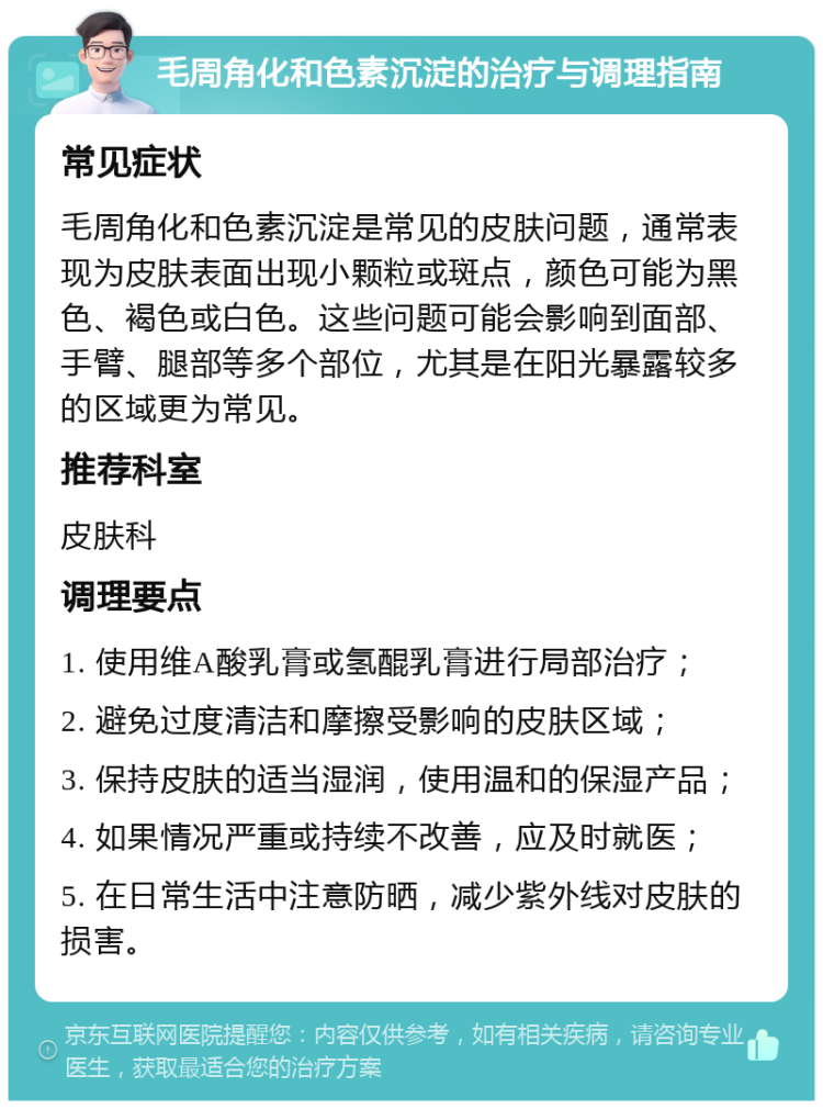 毛周角化和色素沉淀的治疗与调理指南 常见症状 毛周角化和色素沉淀是常见的皮肤问题，通常表现为皮肤表面出现小颗粒或斑点，颜色可能为黑色、褐色或白色。这些问题可能会影响到面部、手臂、腿部等多个部位，尤其是在阳光暴露较多的区域更为常见。 推荐科室 皮肤科 调理要点 1. 使用维A酸乳膏或氢醌乳膏进行局部治疗； 2. 避免过度清洁和摩擦受影响的皮肤区域； 3. 保持皮肤的适当湿润，使用温和的保湿产品； 4. 如果情况严重或持续不改善，应及时就医； 5. 在日常生活中注意防晒，减少紫外线对皮肤的损害。