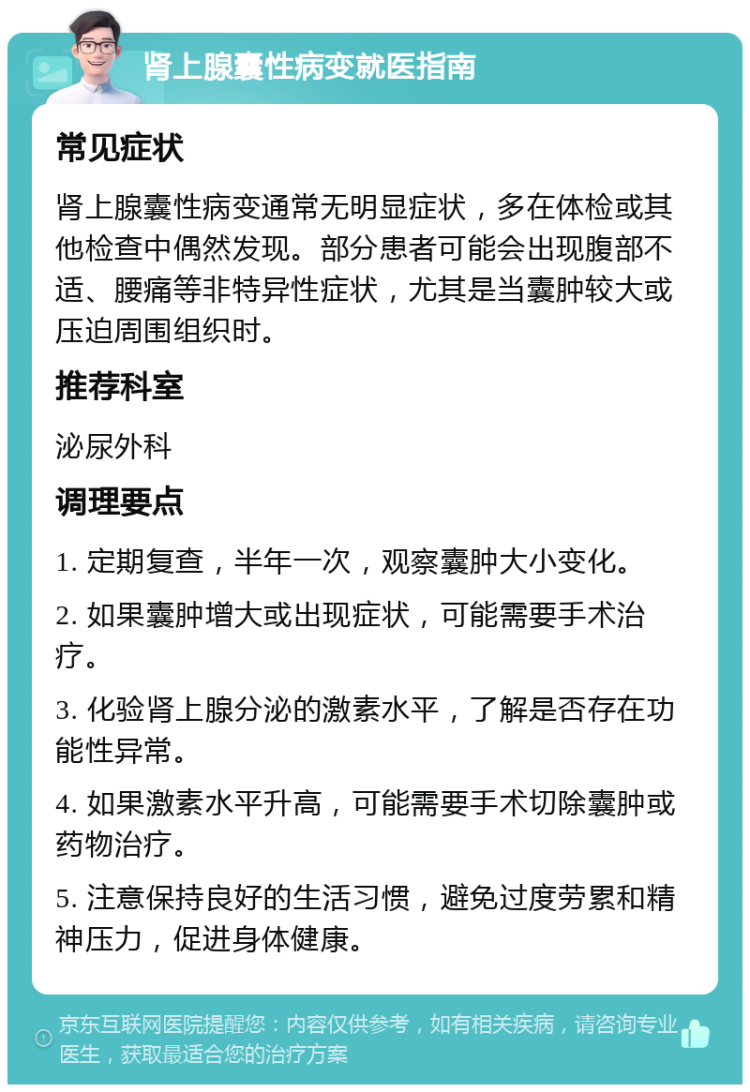 肾上腺囊性病变就医指南 常见症状 肾上腺囊性病变通常无明显症状，多在体检或其他检查中偶然发现。部分患者可能会出现腹部不适、腰痛等非特异性症状，尤其是当囊肿较大或压迫周围组织时。 推荐科室 泌尿外科 调理要点 1. 定期复查，半年一次，观察囊肿大小变化。 2. 如果囊肿增大或出现症状，可能需要手术治疗。 3. 化验肾上腺分泌的激素水平，了解是否存在功能性异常。 4. 如果激素水平升高，可能需要手术切除囊肿或药物治疗。 5. 注意保持良好的生活习惯，避免过度劳累和精神压力，促进身体健康。